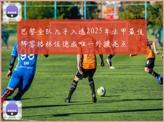 巴黎全队几乎入选2025年法甲最佳阵容格林伍德成唯一外援亮点