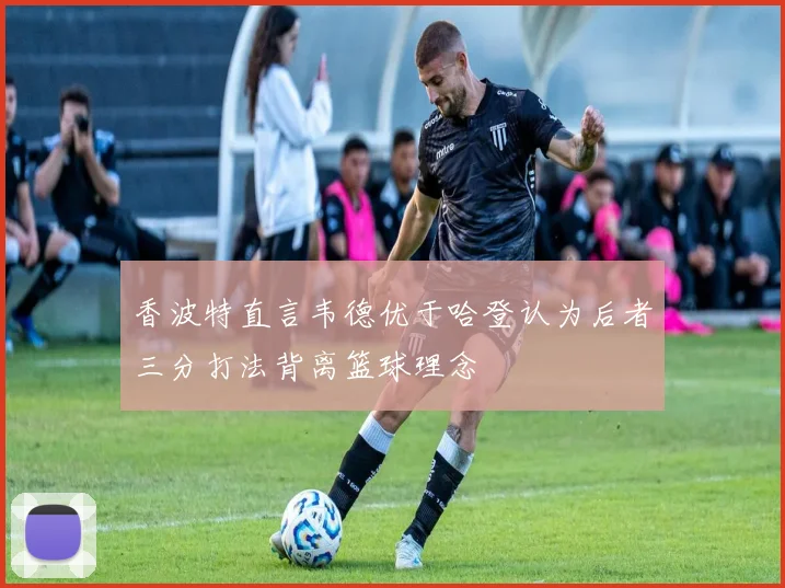 香波特直言韦德优于哈登认为后者三分打法背离篮球理念