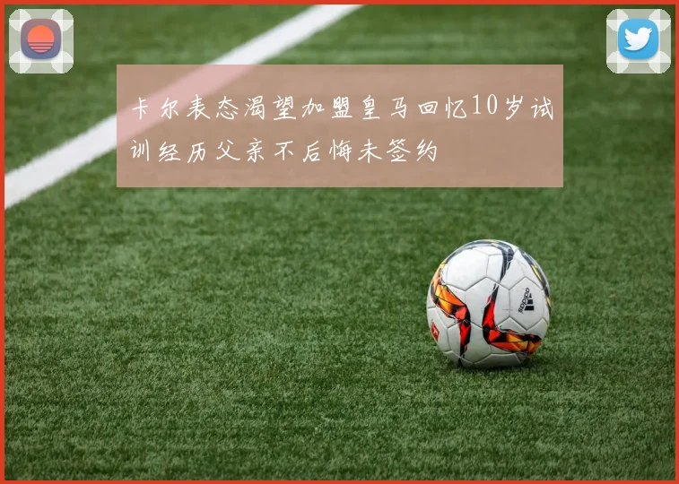 卡尔表态渴望加盟皇马回忆10岁试训经历父亲不后悔未签约