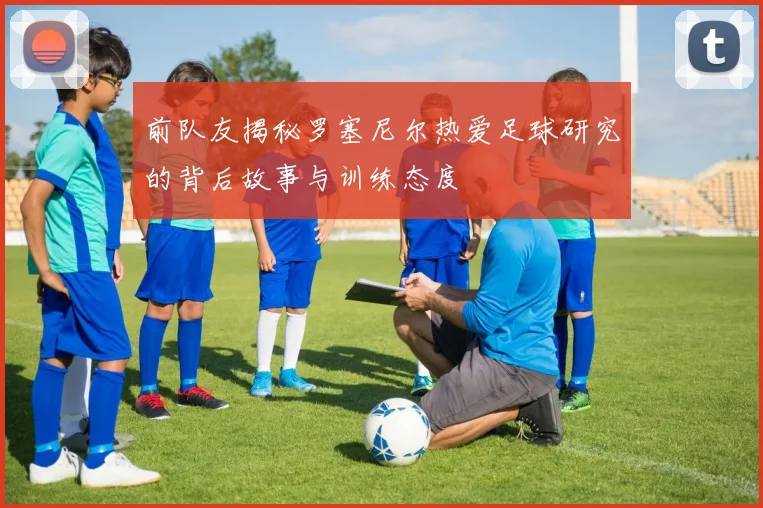 前队友揭秘罗塞尼尔热爱足球研究的背后故事与训练态度