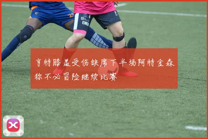 亨特膝盖受伤缺席下半场阿特金森称不必冒险继续比赛