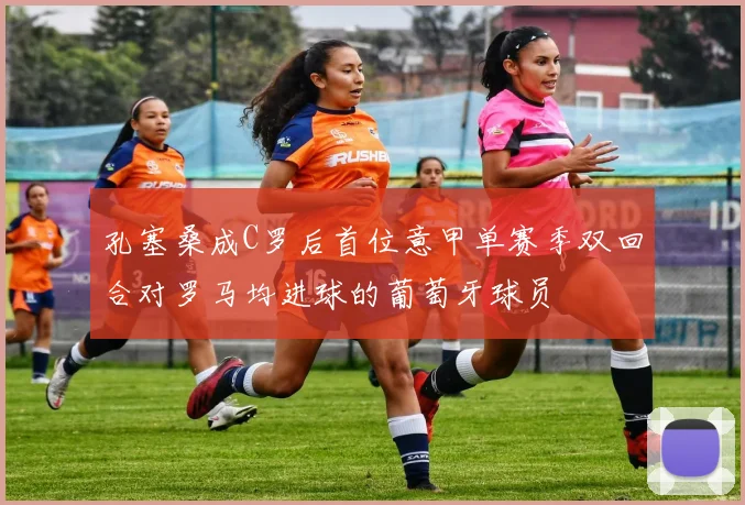 孔塞桑成C罗后首位意甲单赛季双回合对罗马均进球的葡萄牙球员