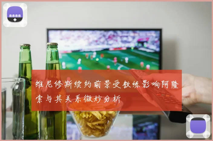 维尼修斯续约前景受教练影响阿隆索与其关系微妙分析