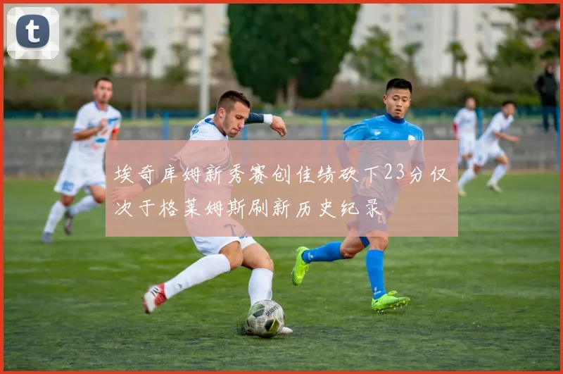 埃奇库姆新秀赛创佳绩砍下23分仅次于格莱姆斯刷新历史纪录