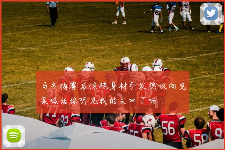 马冬梅赛后惊艳身材引发热议向克莱喊话你听见我的尖叫了吗