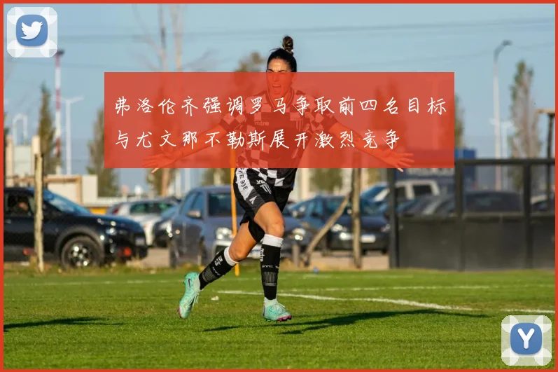 弗洛伦齐强调罗马争取前四名目标与尤文那不勒斯展开激烈竞争