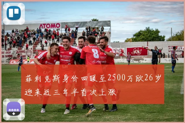 菲利克斯身价回暖至2500万欧26岁迎来近三年半首次上涨