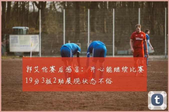 郭艾伦赛后感言：开心能继续比赛19分3板2助展现状态不俗