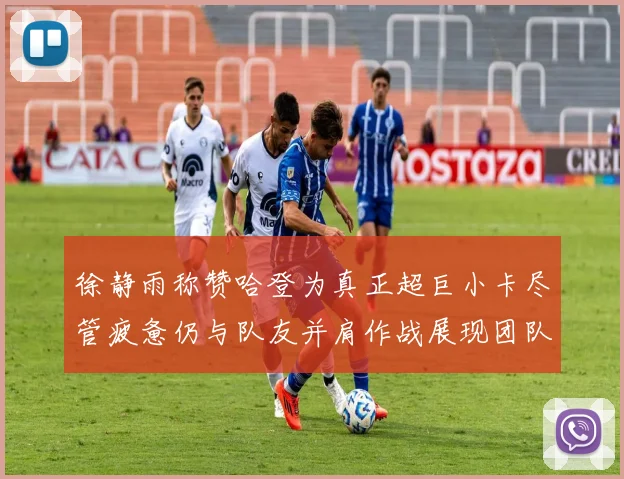 徐静雨称赞哈登为真正超巨小卡尽管疲惫仍与队友并肩作战展现团队精神