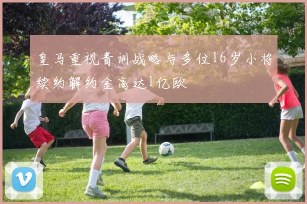 皇马重视青训战略与多位16岁小将续约解约金高达1亿欧