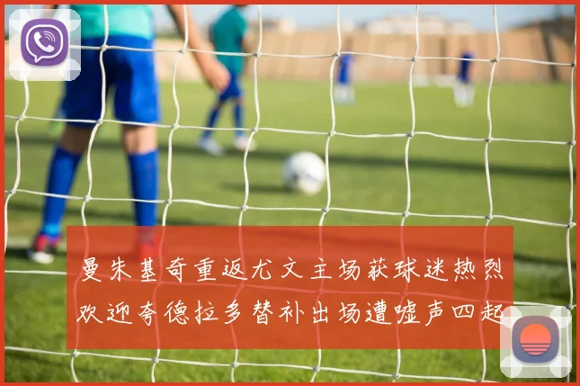 曼朱基奇重返尤文主场获球迷热烈欢迎夸德拉多替补出场遭嘘声四起