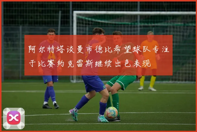 阿尔特塔谈曼市德比希望球队专注于比赛约克雷斯继续出色表现