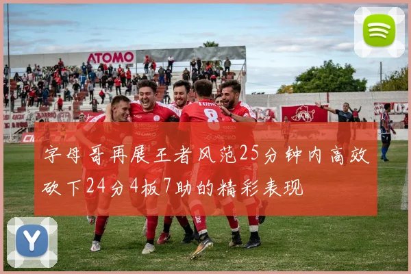 字母哥再展王者风范25分钟内高效砍下24分4板7助的精彩表现