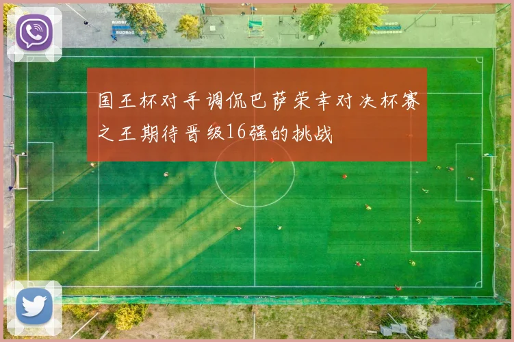 国王杯对手调侃巴萨荣幸对决杯赛之王期待晋级16强的挑战