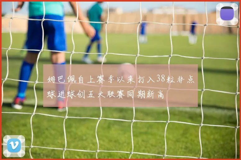 姆巴佩自上赛季以来打入38粒非点球进球创五大联赛同期新高