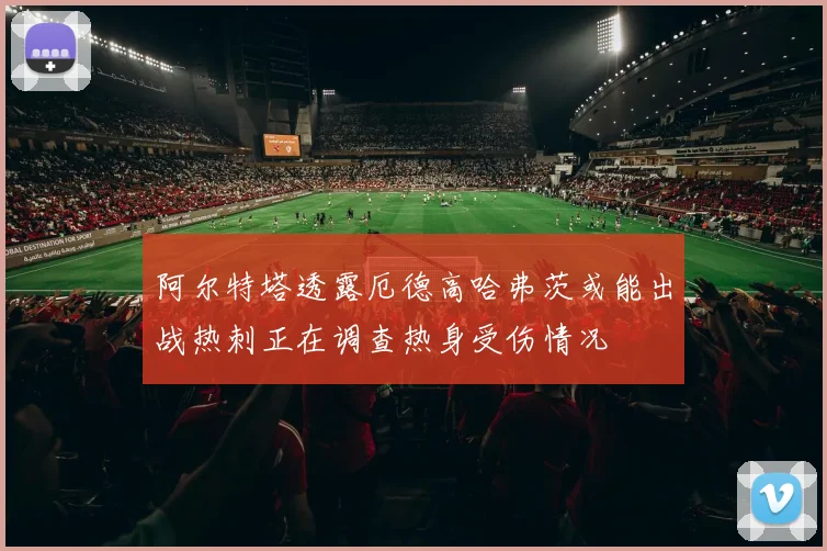 阿尔特塔透露厄德高哈弗茨或能出战热刺正在调查热身受伤情况