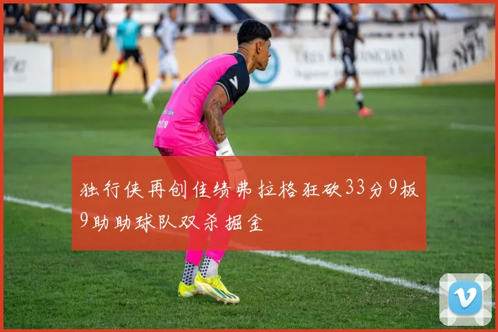 独行侠再创佳绩弗拉格狂砍33分9板9助助球队双杀掘金