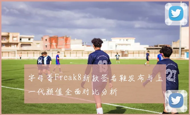 字母哥Freak8新款签名鞋发布与上一代颜值全面对比分析