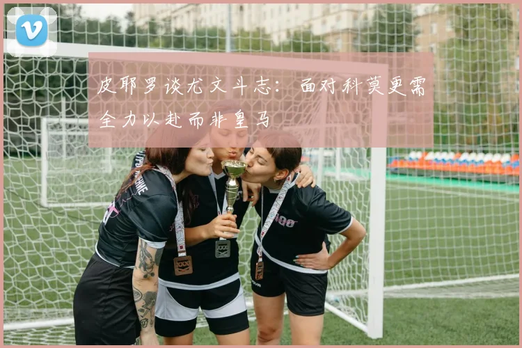 皮耶罗谈尤文斗志：面对科莫更需全力以赴而非皇马