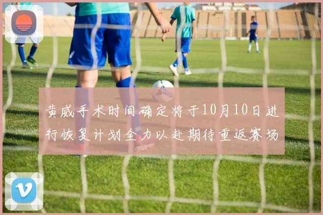 黄威手术时间确定将于10月10日进行恢复计划全力以赴期待重返赛场
