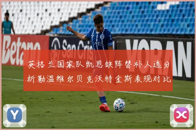 英格兰国家队凯恩缺阵替补人选分析勒温维尔贝克沃特金斯表现对比