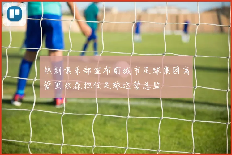 热刺俱乐部宣布前城市足球集团高管莫尔森担任足球运营总监