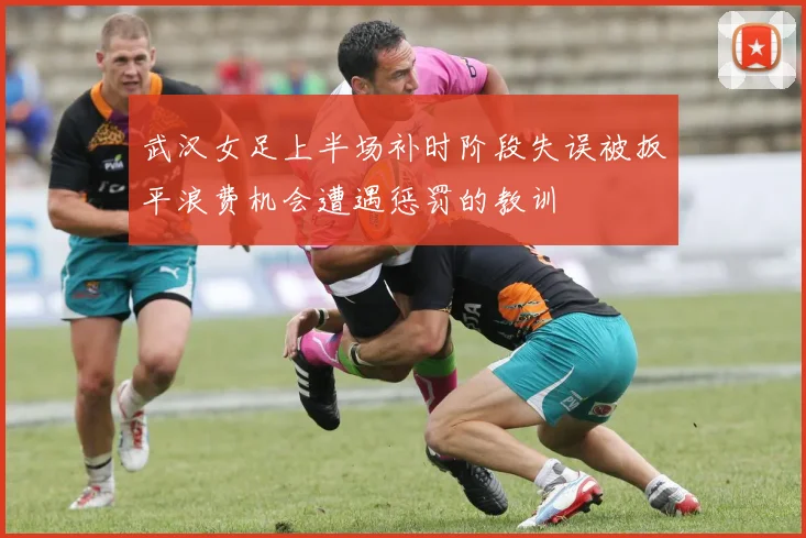 武汉女足上半场补时阶段失误被扳平浪费机会遭遇惩罚的教训