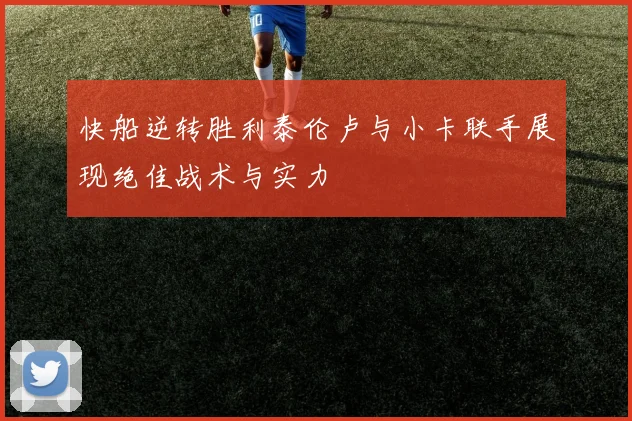 快船逆转胜利泰伦卢与小卡联手展现绝佳战术与实力