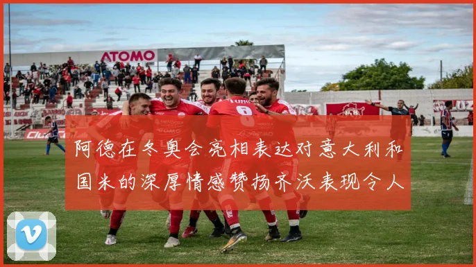 阿德在冬奥会亮相表达对意大利和国米的深厚情感赞扬齐沃表现令人惊喜