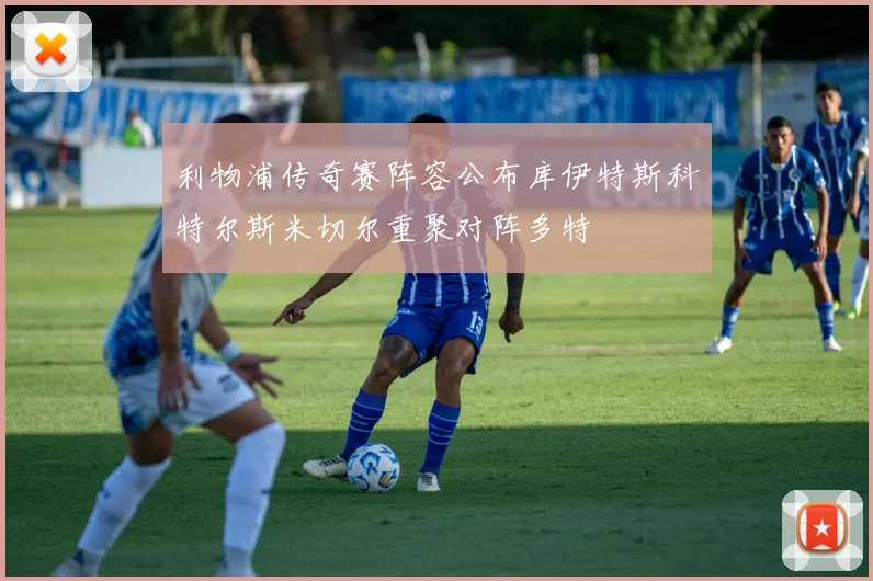 利物浦传奇赛阵容公布库伊特斯科特尔斯米切尔重聚对阵多特