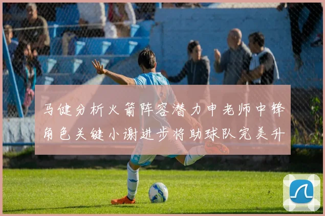 马健分析火箭阵容潜力申老师中锋角色关键小谢进步将助球队完美升级