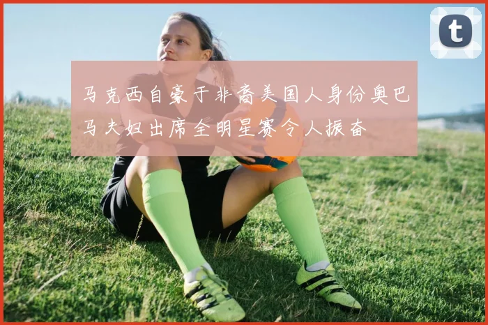 马克西自豪于非裔美国人身份奥巴马夫妇出席全明星赛令人振奋